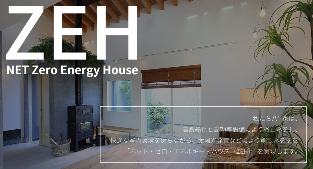 
			NET Zero Energy House
			ネット・ゼロ・エネルギー・ハウス
			私たち八’家は、
			高断熱化と高効率設備により省エネをし、快適な室内環境を保ちながら、太陽光発電などにより創エネをする
			「ネット・ゼロ・エネルギー・ハウス（ZEH）」を実現します。