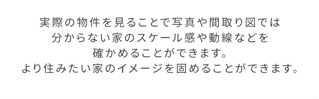 実際の物件を見ることで写真や間取り図ではわからない家のスケール感や動線などを確かめることができます。より住みたい家のイメージを固めることができます。